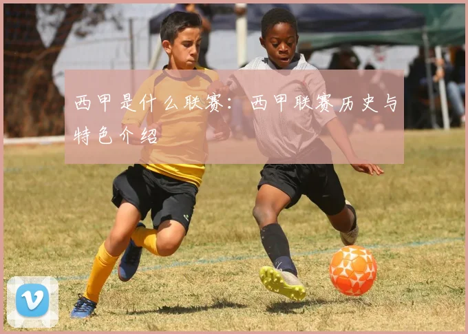 西甲是什么联赛：西甲联赛历史与特色介绍