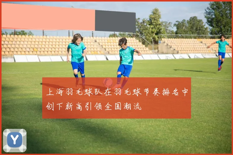 上海羽毛球队在羽毛球节奏排名中创下新高引领全国潮流