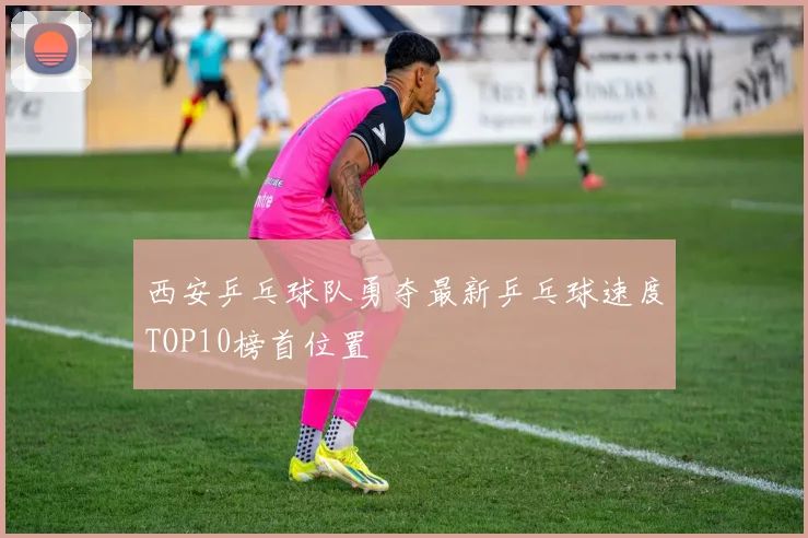 西安乒乓球队勇夺最新乒乓球速度TOP10榜首位置