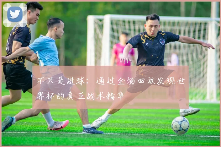 不只是进球：通过全场回放发现世界杯的真正战术精华