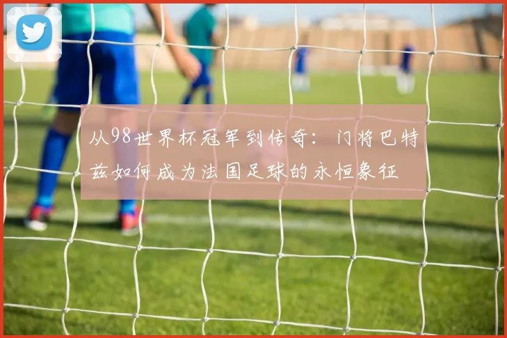 从98世界杯冠军到传奇：门将巴特兹如何成为法国足球的永恒象征