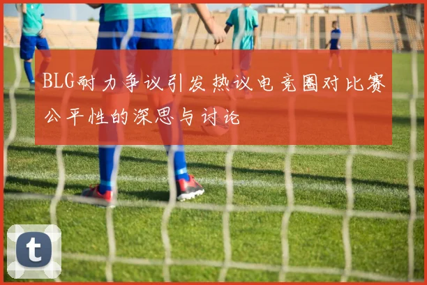 BLG耐力争议引发热议电竞圈对比赛公平性的深思与讨论